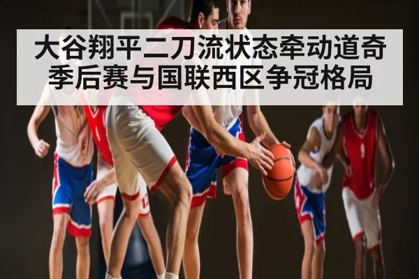 大谷翔平二刀流状态牵动道奇季后赛与国联西区争冠格局